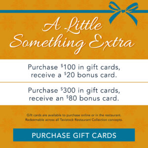 A Little Something Extra Purchase $100 in gift cards, receive a $20 bounce back card, purchase $300 in gift cards, receive an $80 bounce back card Gift cards are available to purchase online or in the restaurant and redeemable across all Tavistock Restaurant Collection concepts Button to Purchase Gift cards